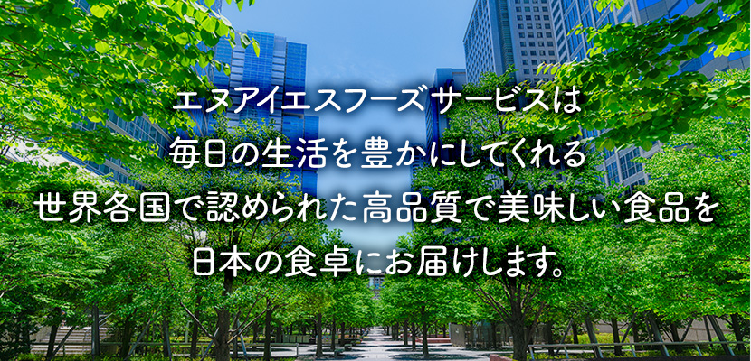 エヌアイエスフーズサービスは私たちの毎日の生活をちょっと豊かにしてくれる“世界各国で認められた最高品質の製品”をお届けしてまいります。