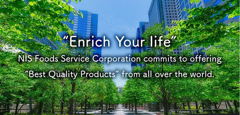 “Enrich Your life” NIS Foods Service Corporation commits to offering“Best Quality Products” from all over the world.
